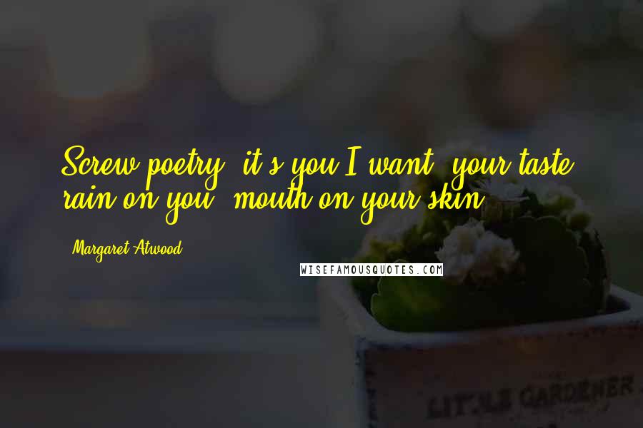 Margaret Atwood Quotes: Screw poetry, it's you I want, your taste, rain on you, mouth on your skin.