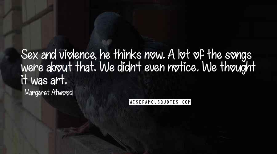 Margaret Atwood Quotes: Sex and violence, he thinks now. A lot of the songs were about that. We didn't even notice. We thought it was art.