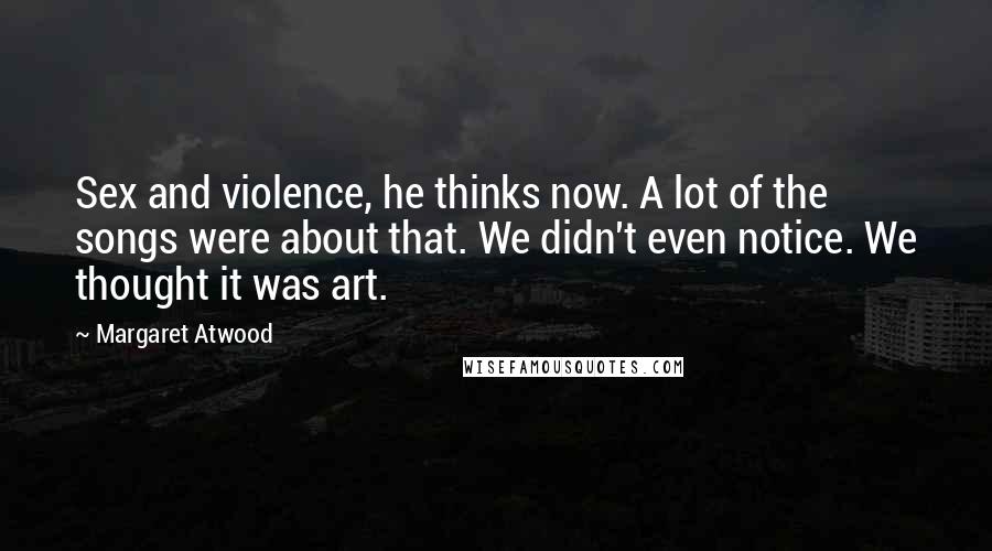 Margaret Atwood Quotes: Sex and violence, he thinks now. A lot of the songs were about that. We didn't even notice. We thought it was art.