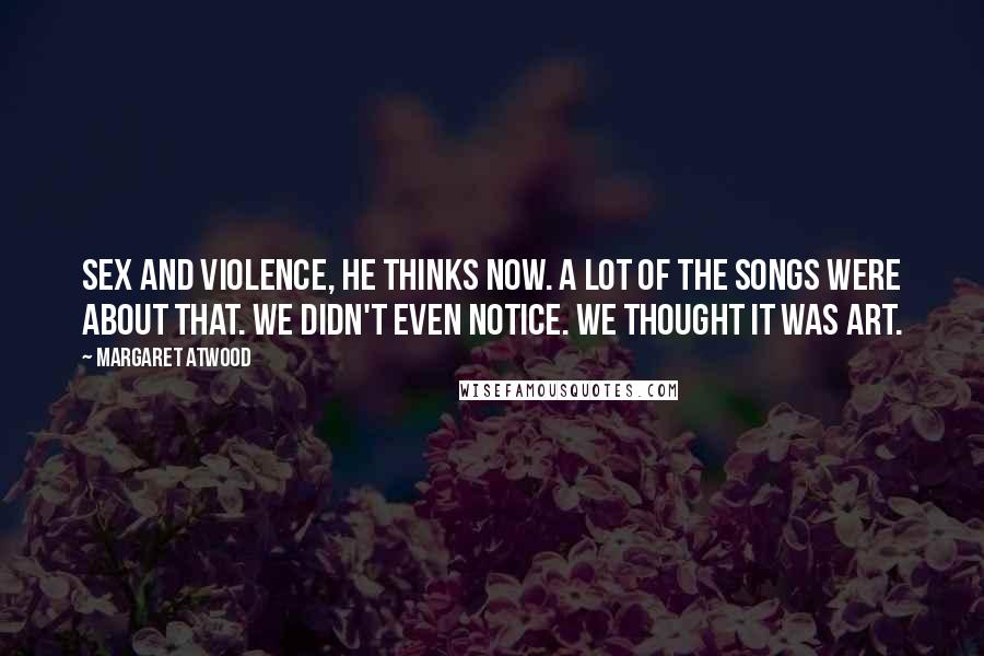 Margaret Atwood Quotes: Sex and violence, he thinks now. A lot of the songs were about that. We didn't even notice. We thought it was art.