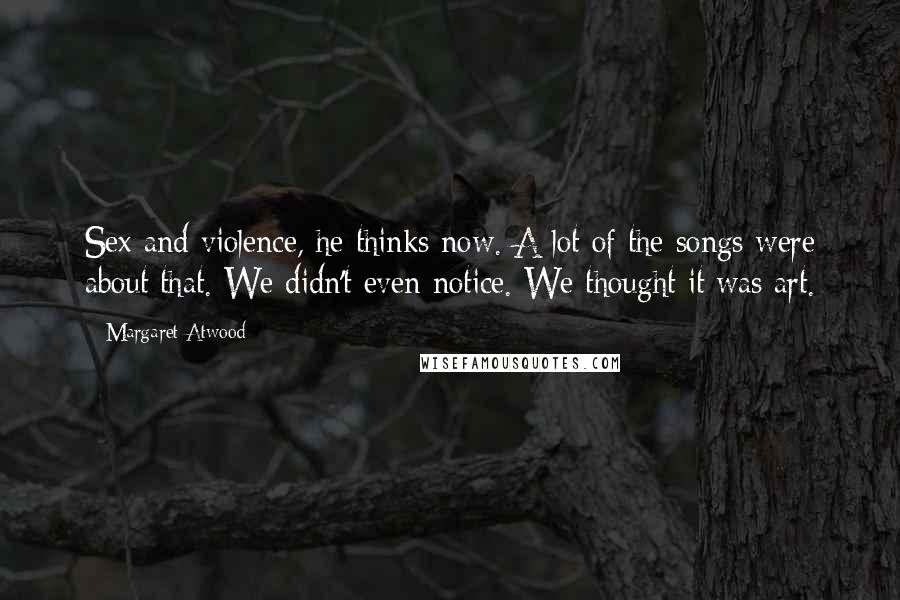 Margaret Atwood Quotes: Sex and violence, he thinks now. A lot of the songs were about that. We didn't even notice. We thought it was art.