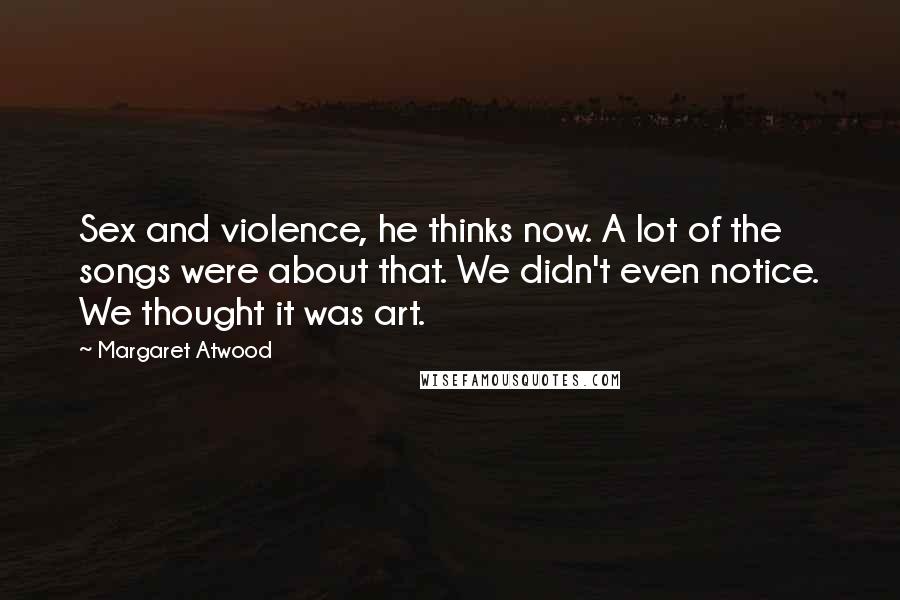 Margaret Atwood Quotes: Sex and violence, he thinks now. A lot of the songs were about that. We didn't even notice. We thought it was art.