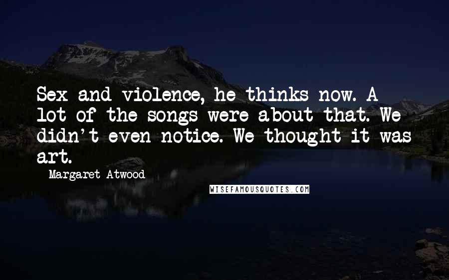 Margaret Atwood Quotes: Sex and violence, he thinks now. A lot of the songs were about that. We didn't even notice. We thought it was art.