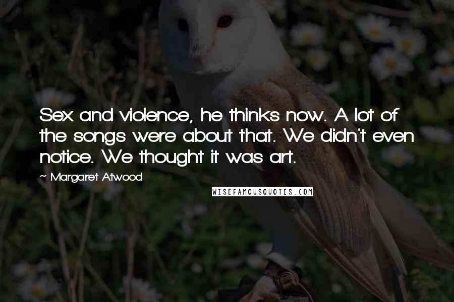 Margaret Atwood Quotes: Sex and violence, he thinks now. A lot of the songs were about that. We didn't even notice. We thought it was art.