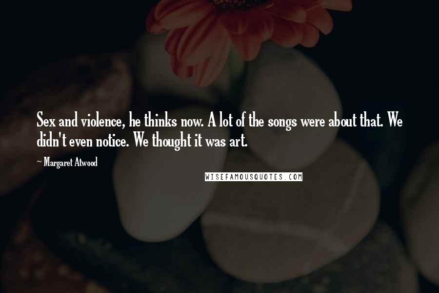 Margaret Atwood Quotes: Sex and violence, he thinks now. A lot of the songs were about that. We didn't even notice. We thought it was art.