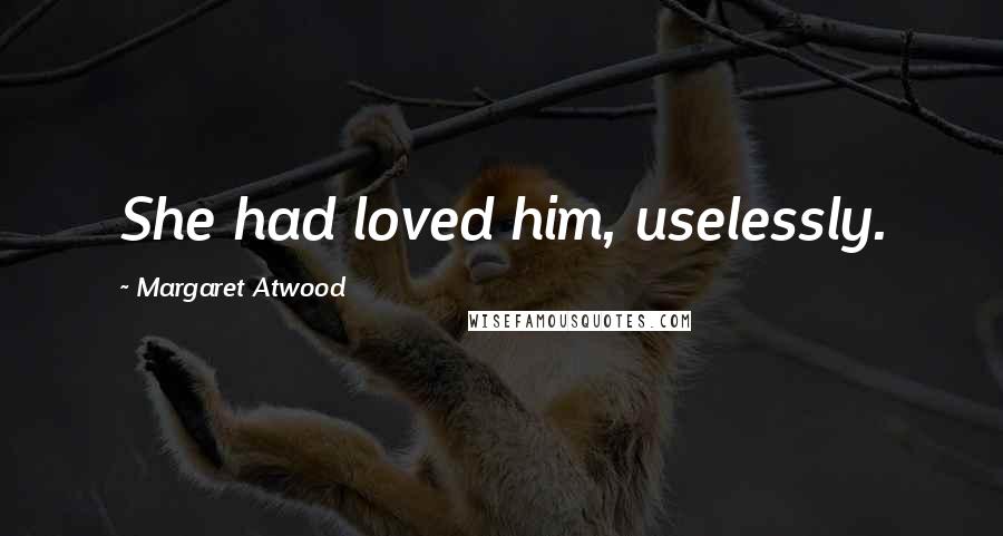 Margaret Atwood Quotes: She had loved him, uselessly.