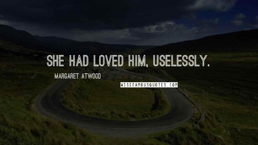 Margaret Atwood Quotes: She had loved him, uselessly.