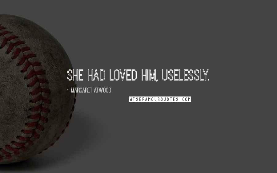 Margaret Atwood Quotes: She had loved him, uselessly.