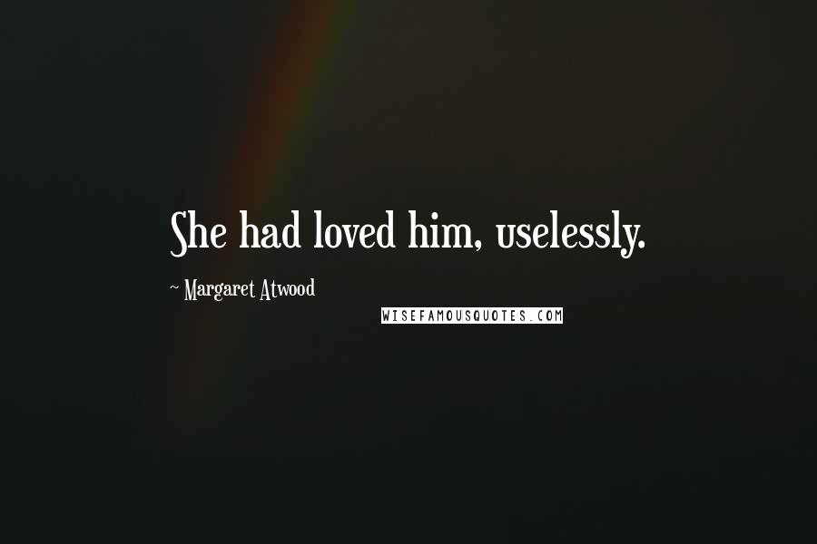 Margaret Atwood Quotes: She had loved him, uselessly.