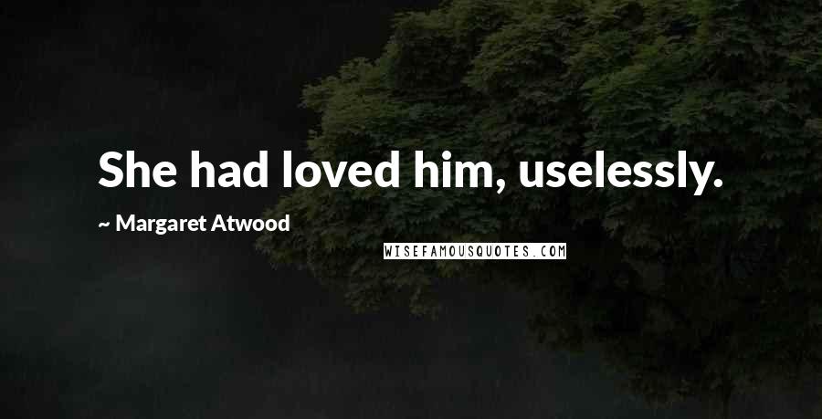 Margaret Atwood Quotes: She had loved him, uselessly.