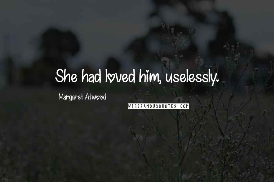 Margaret Atwood Quotes: She had loved him, uselessly.