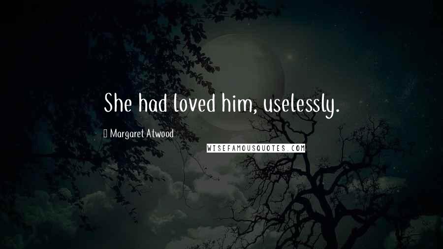 Margaret Atwood Quotes: She had loved him, uselessly.