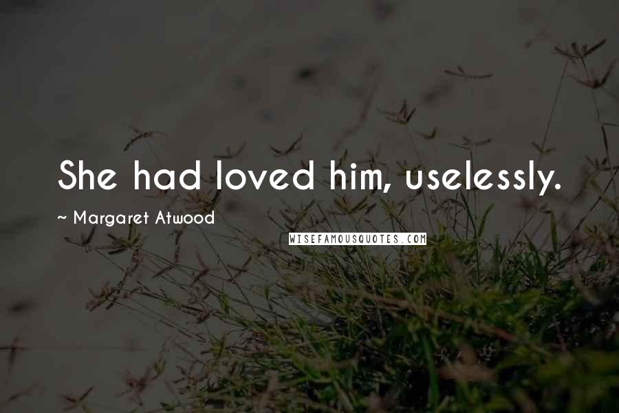 Margaret Atwood Quotes: She had loved him, uselessly.