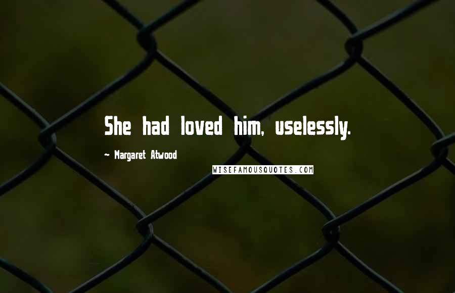 Margaret Atwood Quotes: She had loved him, uselessly.