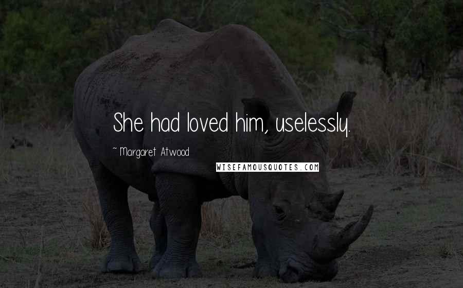 Margaret Atwood Quotes: She had loved him, uselessly.