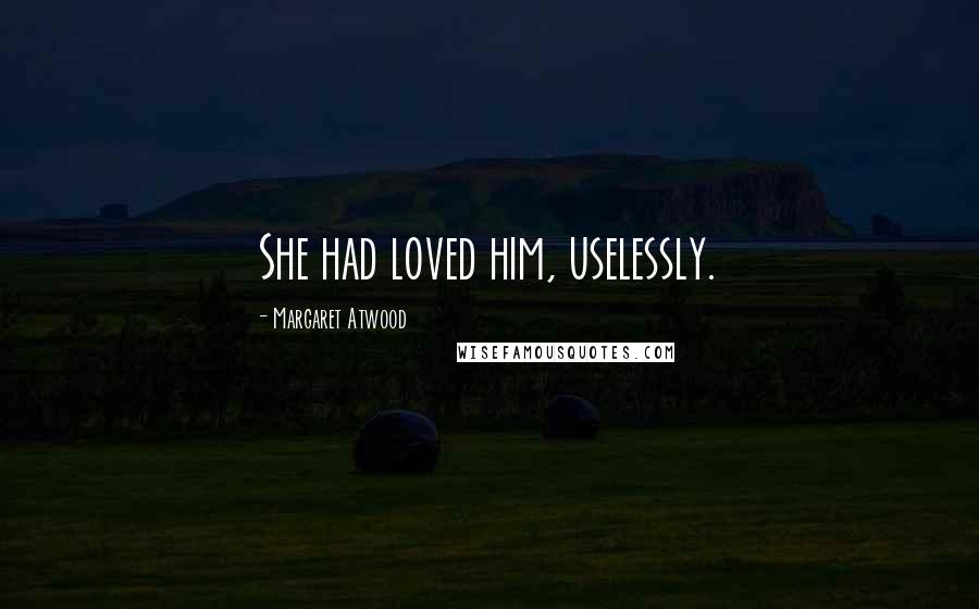 Margaret Atwood Quotes: She had loved him, uselessly.