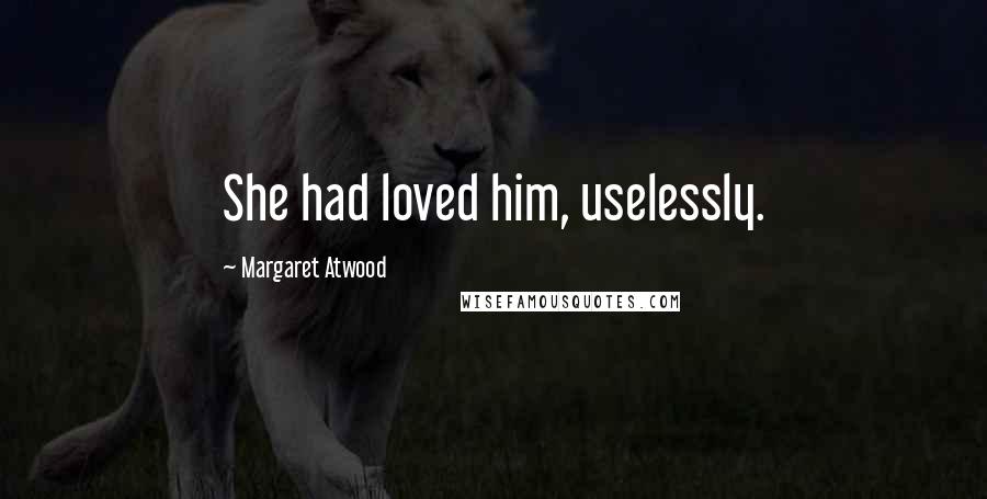 Margaret Atwood Quotes: She had loved him, uselessly.