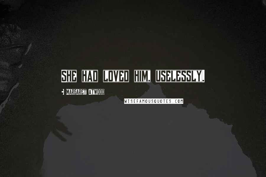 Margaret Atwood Quotes: She had loved him, uselessly.