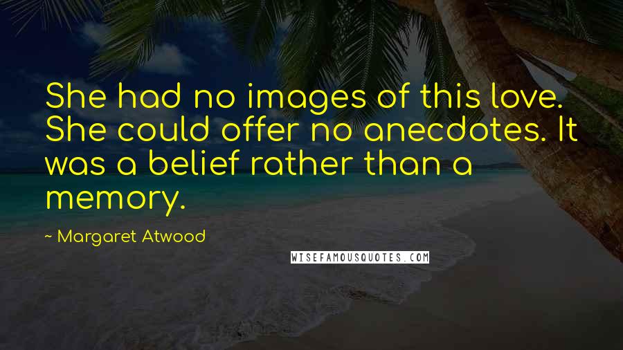 Margaret Atwood Quotes: She had no images of this love. She could offer no anecdotes. It was a belief rather than a memory.