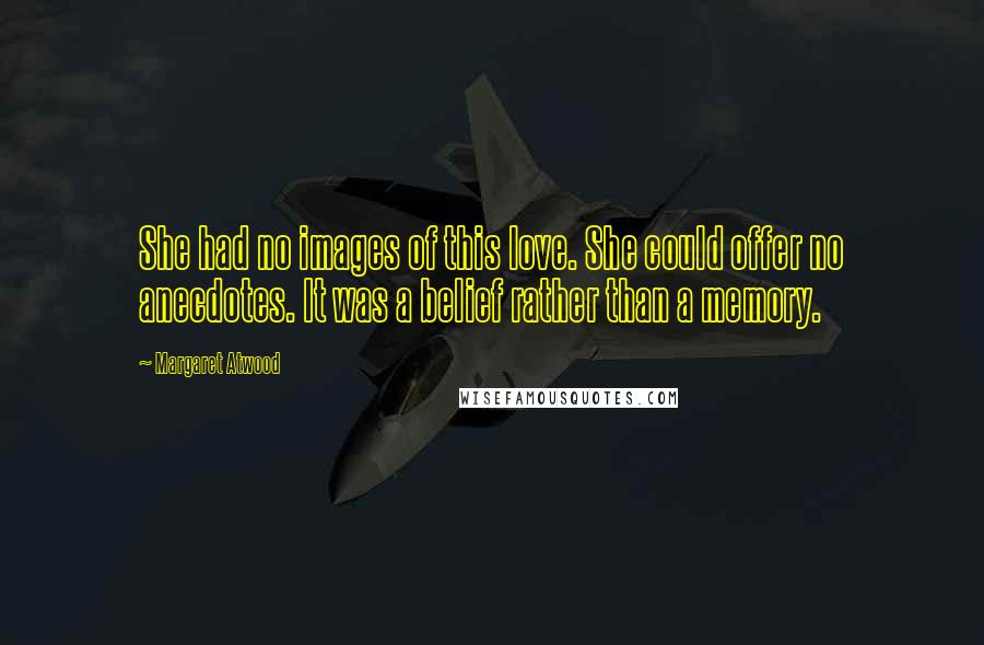 Margaret Atwood Quotes: She had no images of this love. She could offer no anecdotes. It was a belief rather than a memory.