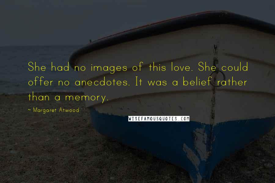 Margaret Atwood Quotes: She had no images of this love. She could offer no anecdotes. It was a belief rather than a memory.