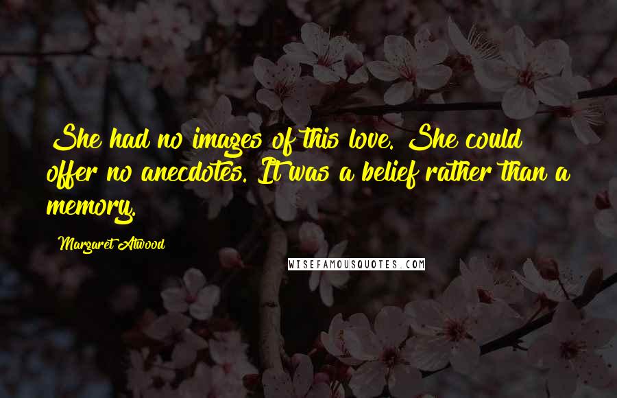 Margaret Atwood Quotes: She had no images of this love. She could offer no anecdotes. It was a belief rather than a memory.