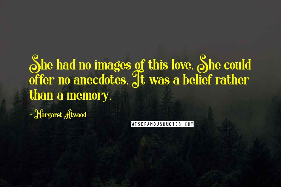 Margaret Atwood Quotes: She had no images of this love. She could offer no anecdotes. It was a belief rather than a memory.