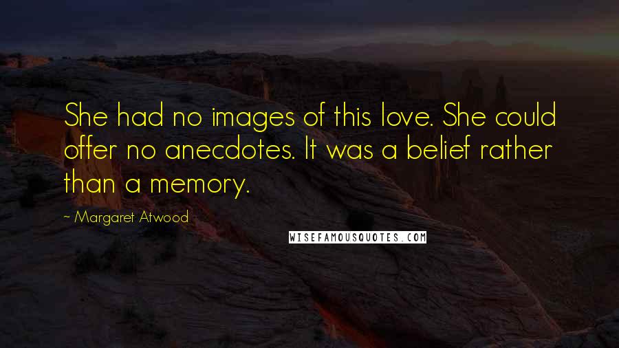 Margaret Atwood Quotes: She had no images of this love. She could offer no anecdotes. It was a belief rather than a memory.