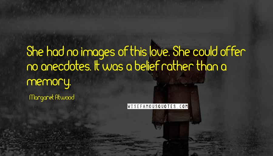 Margaret Atwood Quotes: She had no images of this love. She could offer no anecdotes. It was a belief rather than a memory.