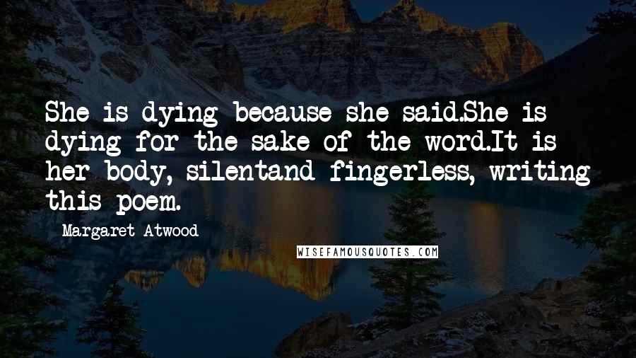 Margaret Atwood Quotes: She is dying because she said.She is dying for the sake of the word.It is her body, silentand fingerless, writing this poem.