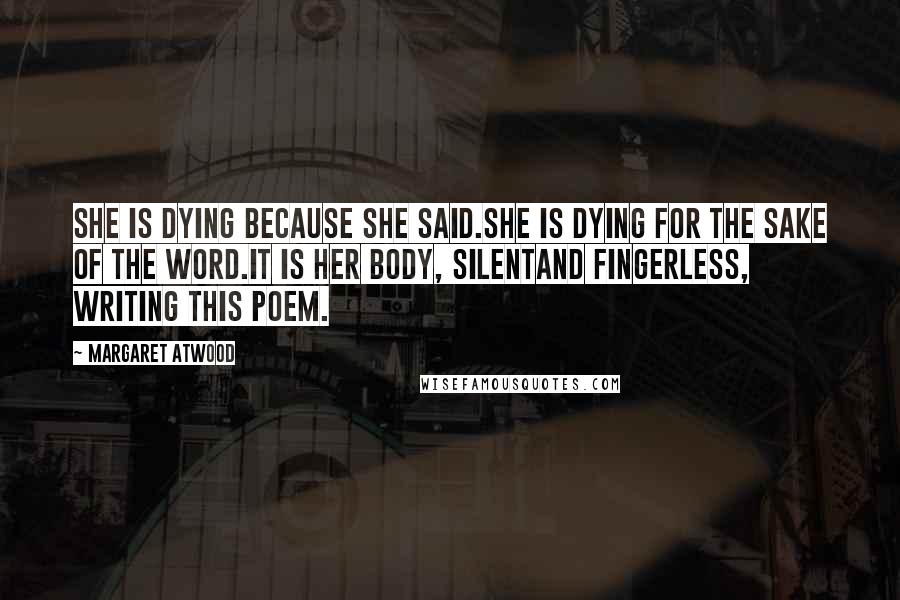 Margaret Atwood Quotes: She is dying because she said.She is dying for the sake of the word.It is her body, silentand fingerless, writing this poem.