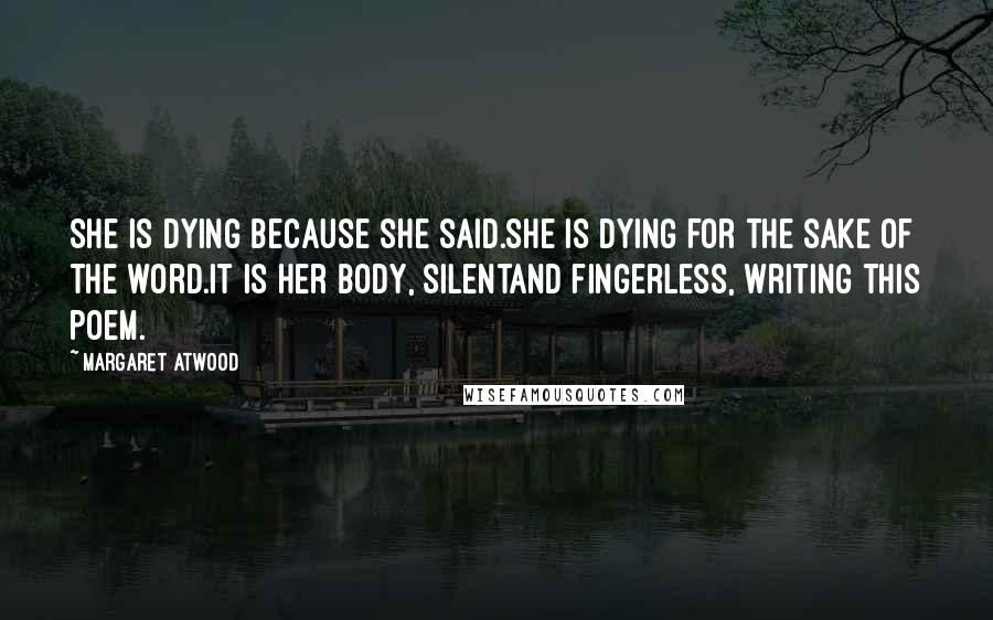 Margaret Atwood Quotes: She is dying because she said.She is dying for the sake of the word.It is her body, silentand fingerless, writing this poem.