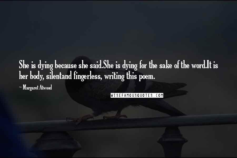 Margaret Atwood Quotes: She is dying because she said.She is dying for the sake of the word.It is her body, silentand fingerless, writing this poem.