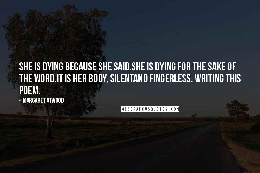 Margaret Atwood Quotes: She is dying because she said.She is dying for the sake of the word.It is her body, silentand fingerless, writing this poem.