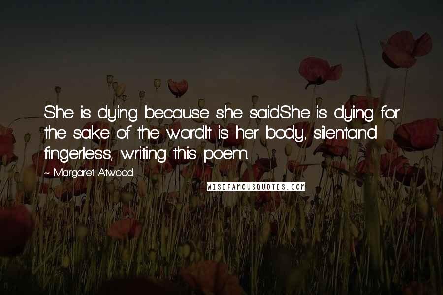 Margaret Atwood Quotes: She is dying because she said.She is dying for the sake of the word.It is her body, silentand fingerless, writing this poem.