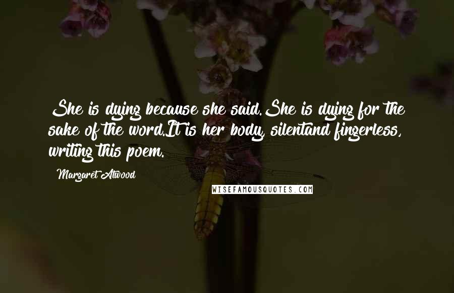 Margaret Atwood Quotes: She is dying because she said.She is dying for the sake of the word.It is her body, silentand fingerless, writing this poem.