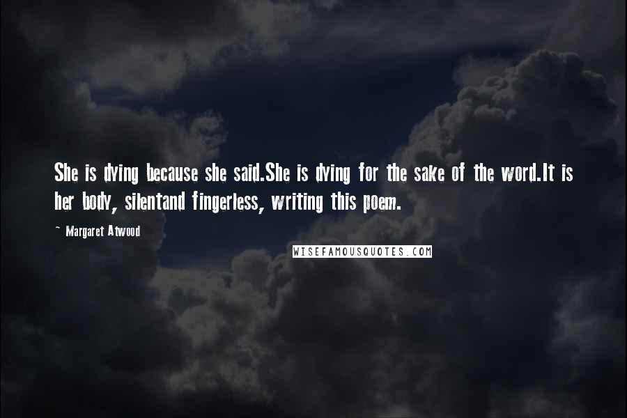 Margaret Atwood Quotes: She is dying because she said.She is dying for the sake of the word.It is her body, silentand fingerless, writing this poem.