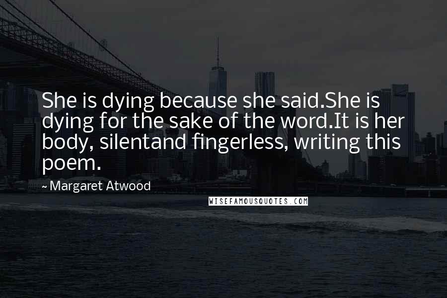 Margaret Atwood Quotes: She is dying because she said.She is dying for the sake of the word.It is her body, silentand fingerless, writing this poem.