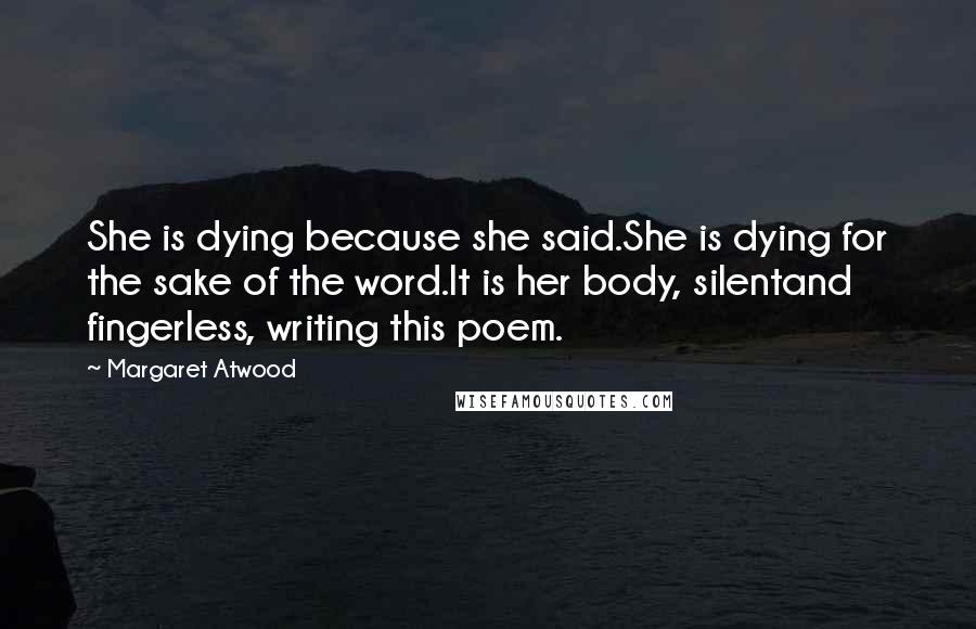 Margaret Atwood Quotes: She is dying because she said.She is dying for the sake of the word.It is her body, silentand fingerless, writing this poem.