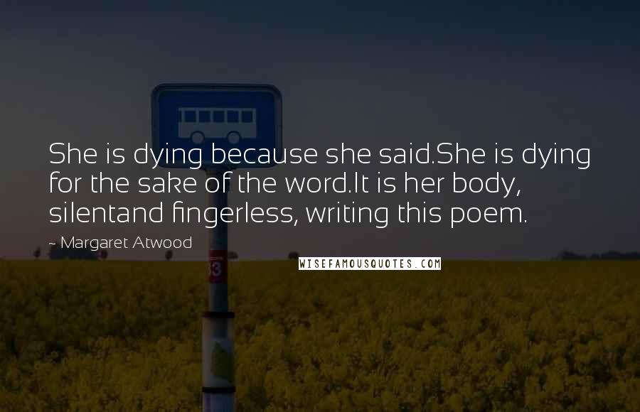 Margaret Atwood Quotes: She is dying because she said.She is dying for the sake of the word.It is her body, silentand fingerless, writing this poem.