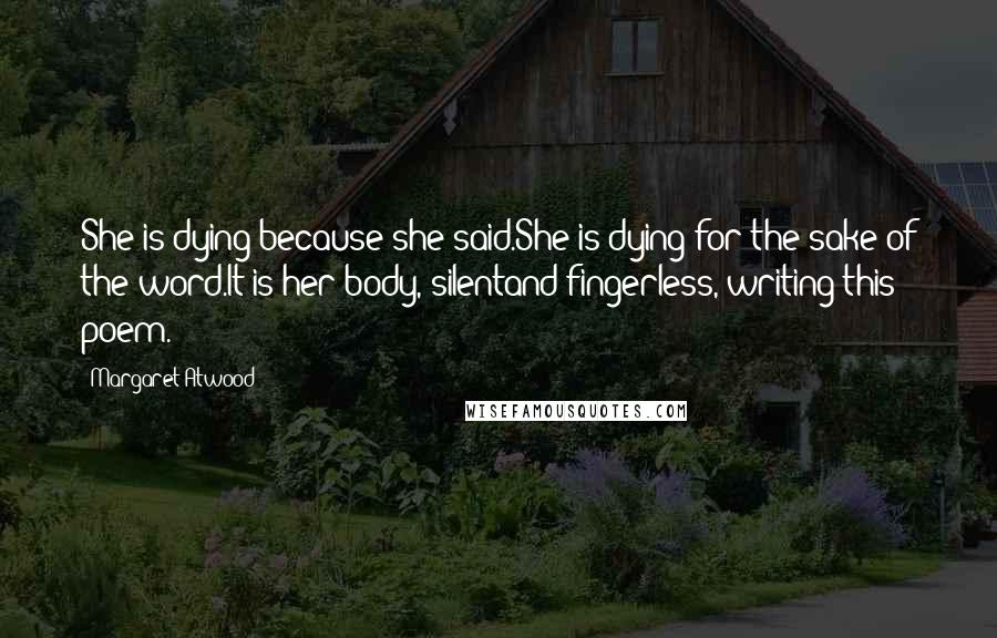 Margaret Atwood Quotes: She is dying because she said.She is dying for the sake of the word.It is her body, silentand fingerless, writing this poem.