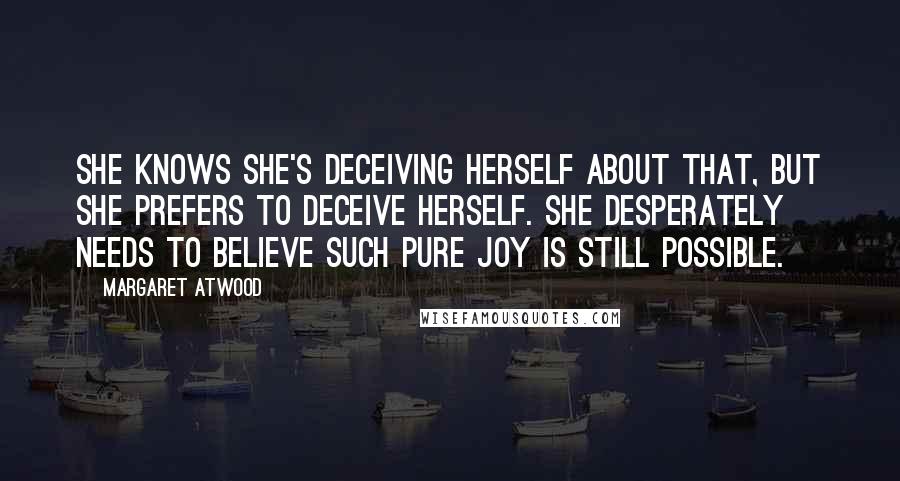 Margaret Atwood Quotes: She knows she's deceiving herself about that, but she prefers to deceive herself. She desperately needs to believe such pure joy is still possible.