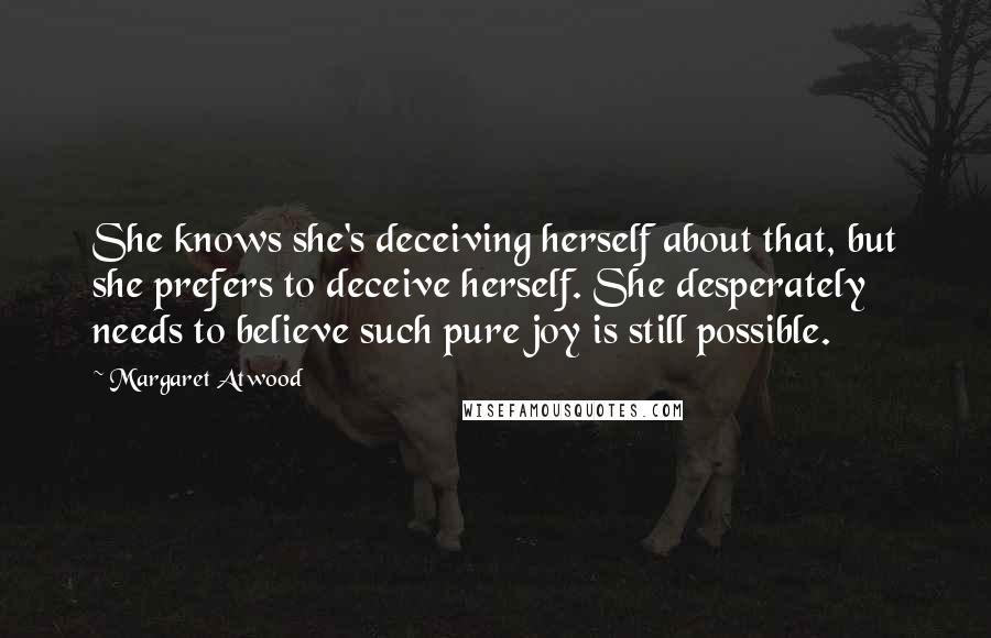 Margaret Atwood Quotes: She knows she's deceiving herself about that, but she prefers to deceive herself. She desperately needs to believe such pure joy is still possible.