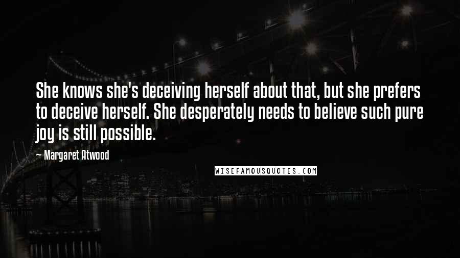 Margaret Atwood Quotes: She knows she's deceiving herself about that, but she prefers to deceive herself. She desperately needs to believe such pure joy is still possible.