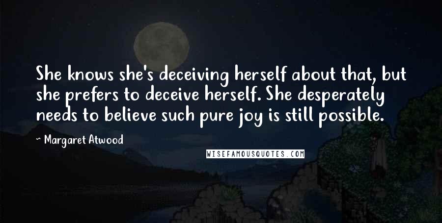 Margaret Atwood Quotes: She knows she's deceiving herself about that, but she prefers to deceive herself. She desperately needs to believe such pure joy is still possible.