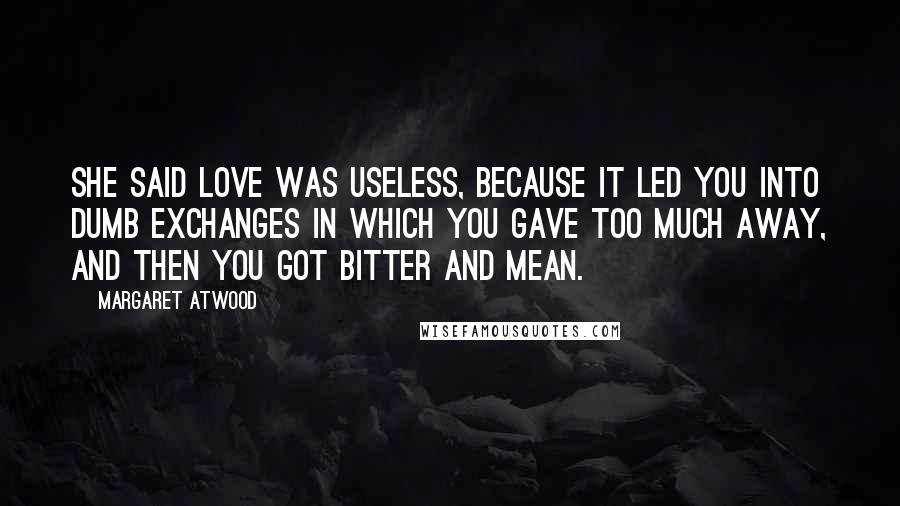 Margaret Atwood Quotes: She said love was useless, because it led you into dumb exchanges in which you gave too much away, and then you got bitter and mean.