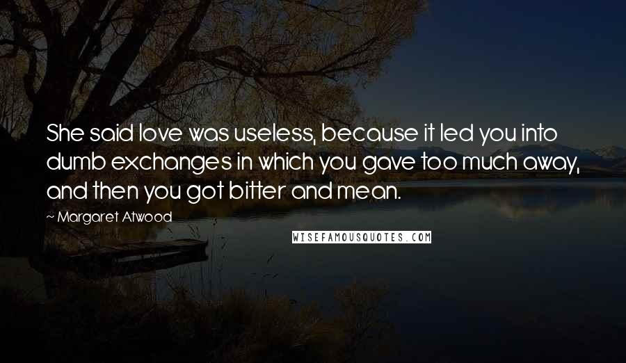 Margaret Atwood Quotes: She said love was useless, because it led you into dumb exchanges in which you gave too much away, and then you got bitter and mean.