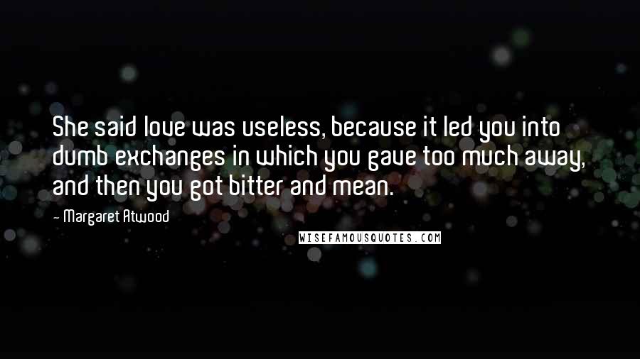 Margaret Atwood Quotes: She said love was useless, because it led you into dumb exchanges in which you gave too much away, and then you got bitter and mean.
