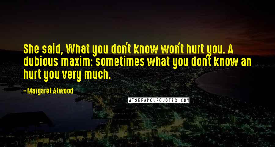 Margaret Atwood Quotes: She said, What you don't know won't hurt you. A dubious maxim: sometimes what you don't know an hurt you very much.