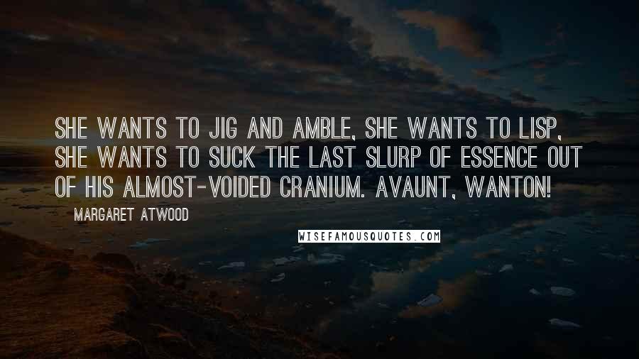Margaret Atwood Quotes: She wants to jig and amble, she wants to lisp, she wants to suck the last slurp of essence out of his almost-voided cranium. Avaunt, wanton!